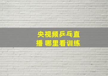 央视频乒乓直播 哪里看训练